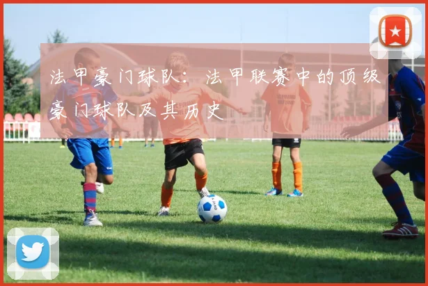 法甲豪门球队：法甲联赛中的顶级豪门球队及其历史