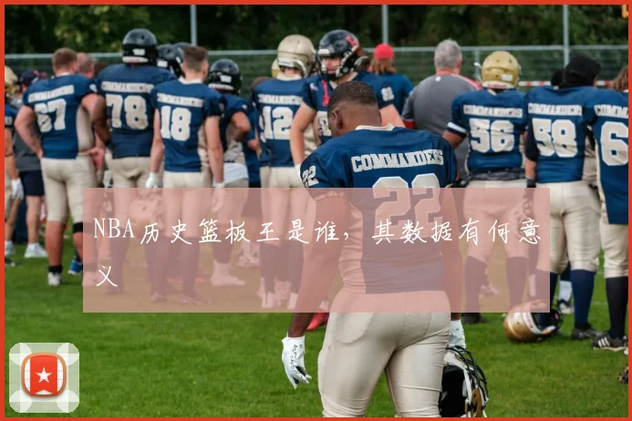 NBA历史篮板王是谁，其数据有何意义