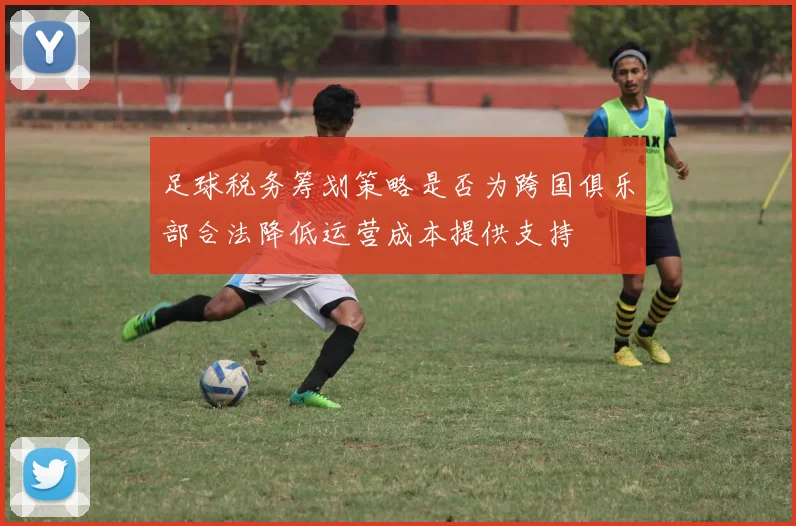 足球税务筹划策略是否为跨国俱乐部合法降低运营成本提供支持