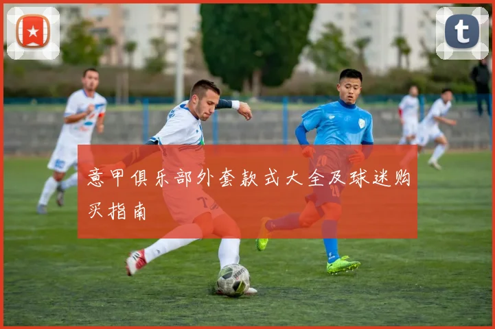 意甲俱乐部外套款式大全及球迷购买指南