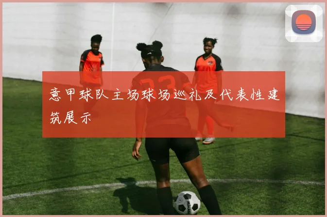 意甲球队主场球场巡礼及代表性建筑展示