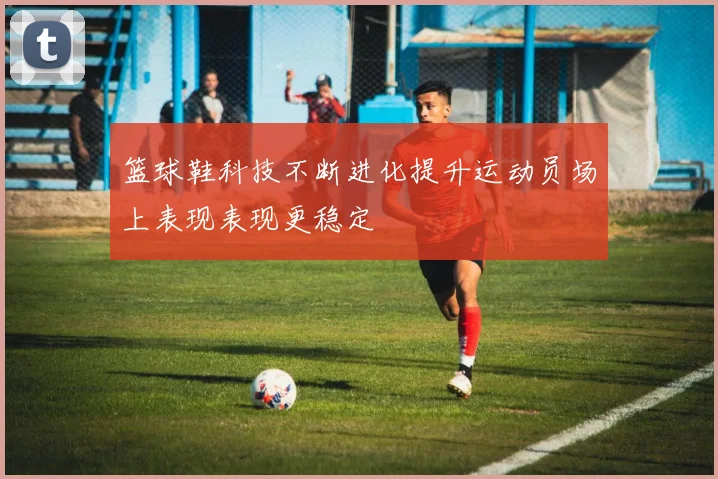 篮球鞋科技不断进化提升运动员场上表现表现更稳定